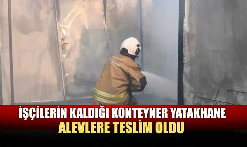İşçilerin kaldığı konteyner yatakhane alevlere teslim oldu