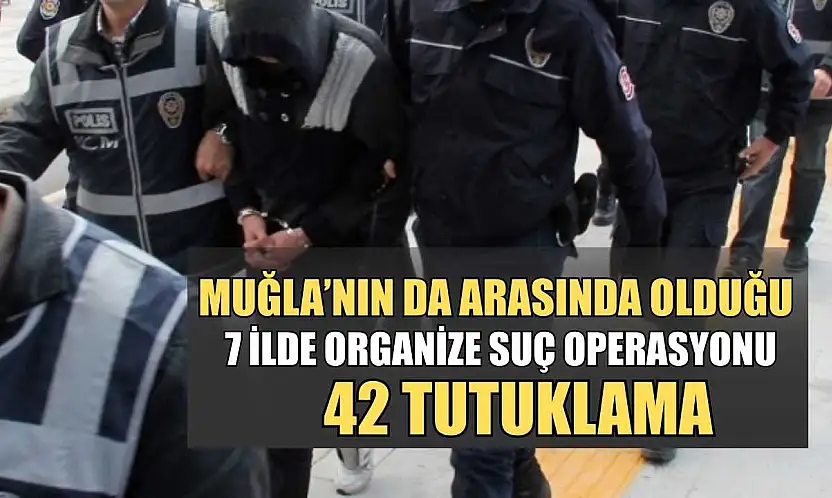 Muğla'nın da arasında olduğu 7 İlde organize suç operasyonu: 42 tutuklama