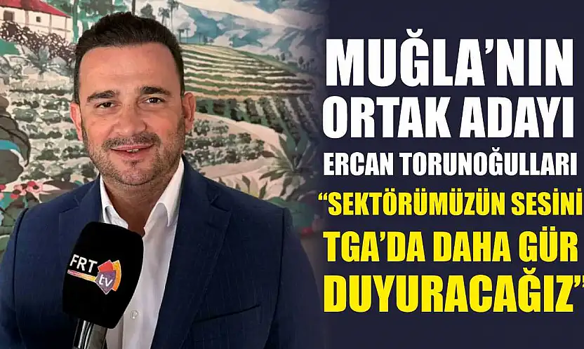 Muğla'nın ortak adayı Ercan Torunoğulları, 'Sektörümüzün sesini TGA'da daha gür duyuracağız'