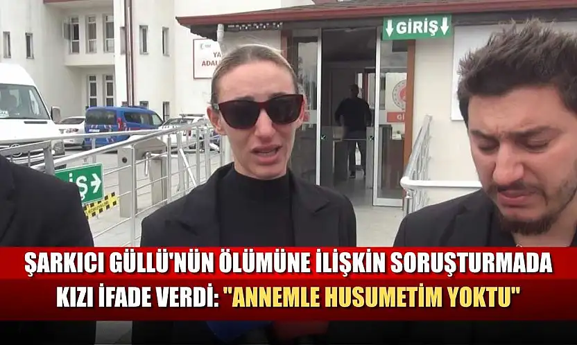Şarkıcı Güllü'nün ölümüne ilişkin soruşturmada kızı ifade verdi: 'Annemle husumetim yoktu'