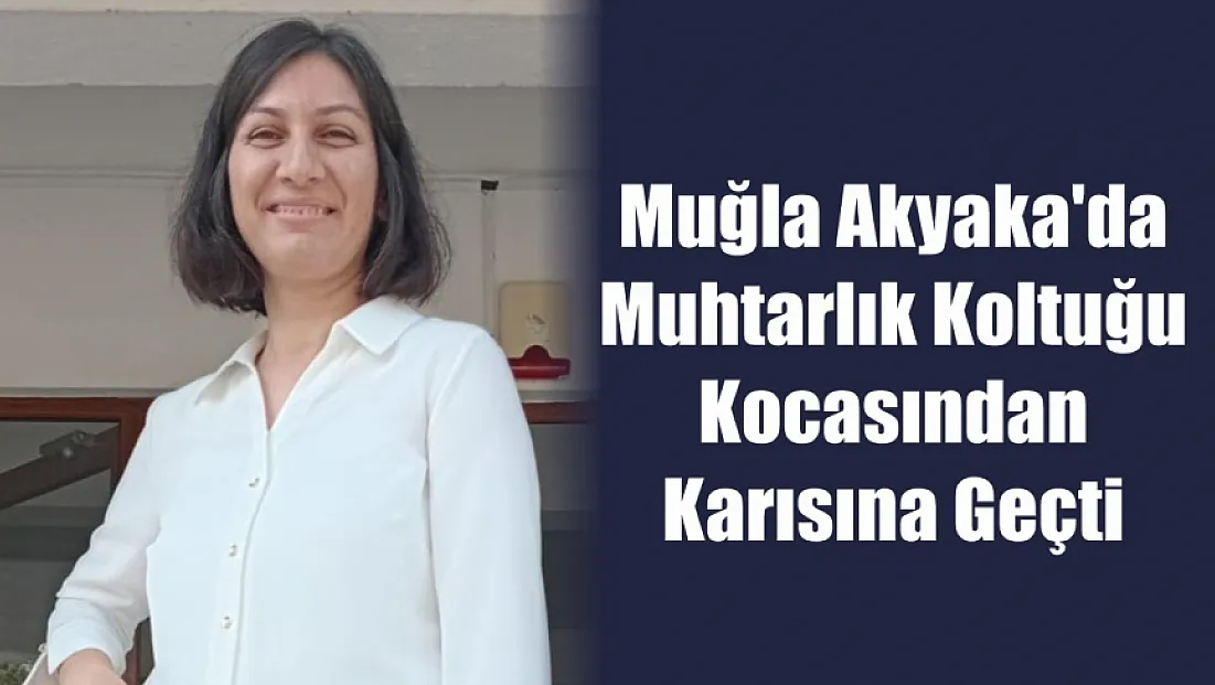 Muğla Akyaka'da muhtarlık koltuğu kocasından karısına geçti