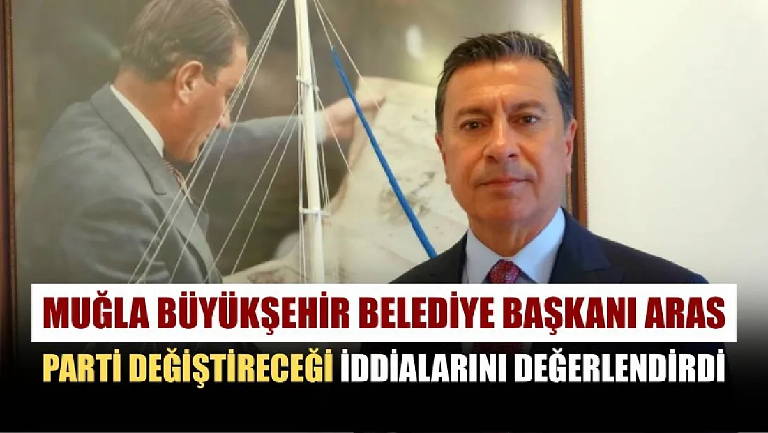 Muğla Büyükşehir Belediye Başkanı Aras parti değiştireceği iddialarını değerlendirdi