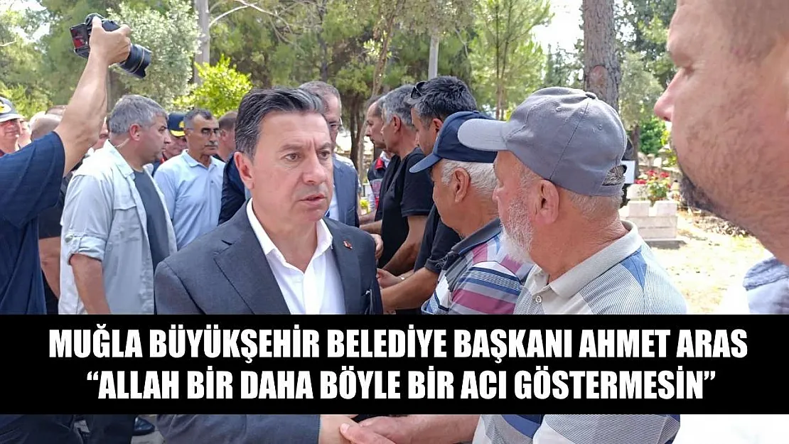 Muğla Büyükşehir Belediye Başkanı Ahmet Aras, 'Allah bir daha böyle bir acı göstermesin'