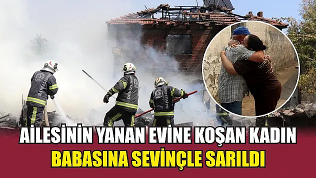 Ailesinin yanan evine koşan kadın babasına sevinçle sarıldı