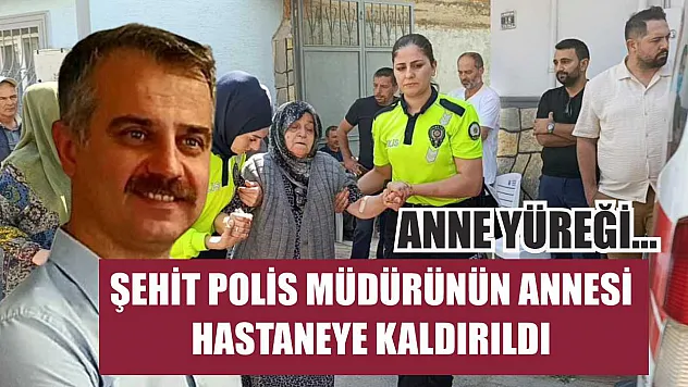 Anne yüreği...Şehit polis müdürünün annesi hastaneye kaldırıldı