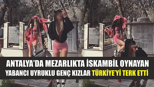 Antalya'da mezarlıkta iskambil oynayan yabancı uyruklu genç kızlar Türkiye'yi terk etti