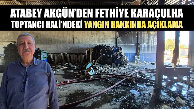 Atabey Akgün'den Fethiye Karaçulha Toptancı Hali'ndeki yangın hakkında açıklama