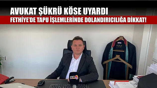 Avukat Şükrü Köse uyardı: Fethiye'de tapu işlemlerinde dolandırıcılığa dikkat!