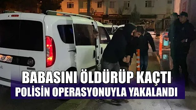 Babasını öldürüp kaçtı, polisin operasyonuyla yakalandı