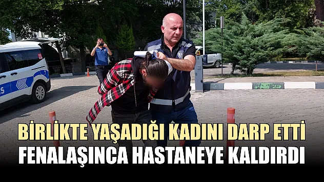 Birlikte yaşadığı kadını darp etti, fenalaşınca hastaneye kaldırdı