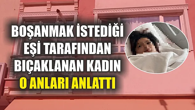 Boşanmak istediği eşi tarafından bıçaklanan kadın o anları anlattı