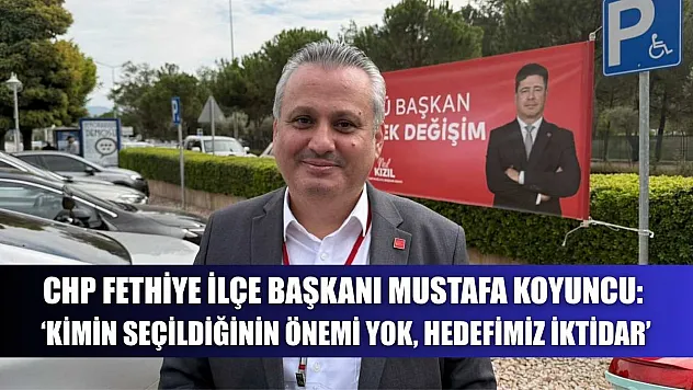CHP Fethiye İlçe Başkanı Mustafa Koyuncu: 'Kimin seçildiğinin önemi yok, hedefimiz iktidar'