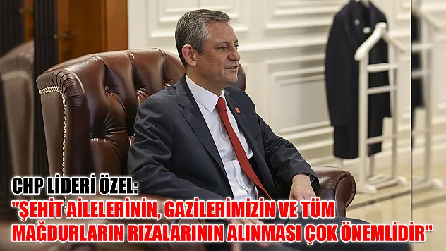 CHP Lideri Özel: 'Şehit ailelerinin, gazilerimizin ve tüm mağdurların rızalarının alınması çok önemlidir'