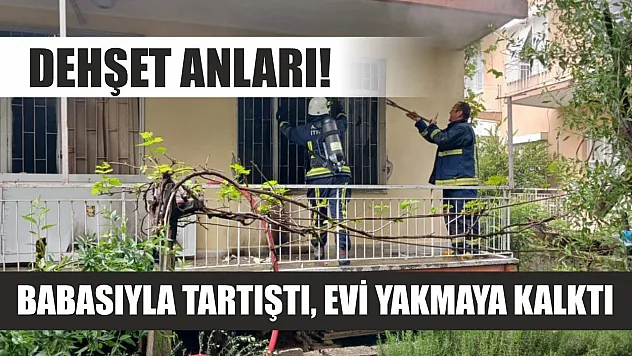 Dehşet anları! Babasıyla tartıştı, evi yakmaya kalktı