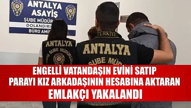 Engelli vatandaşın evini satıp parayı kız arkadaşının hesabına aktaran emlakçı yakalandı