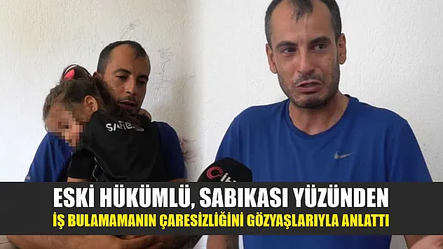 Eski hükümlü, sabıkası yüzünden iş bulamamanın çaresizliğini gözyaşlarıyla anlattı