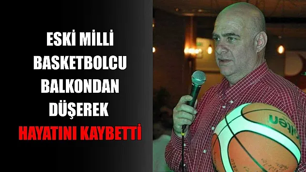 Eski milli basketbolcu balkondan düşerek hayatını kaybetti