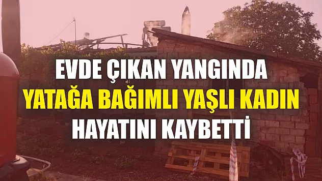Evde çıkan yangında yatağa bağımlı yaşlı kadın hayatını kaybetti