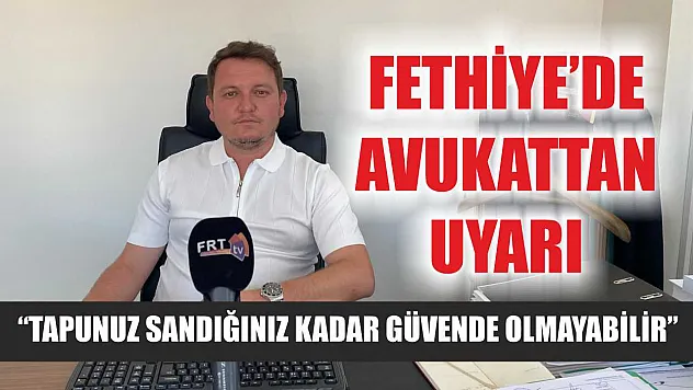 Fethiye'de Avukattan Uyarı: Tapunuz Sandığınız Kadar Güvende Olmayabilir