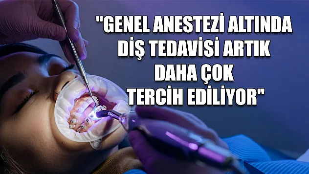 'Genel anestezi altında diş tedavisi artık daha çok tercih ediliyor'