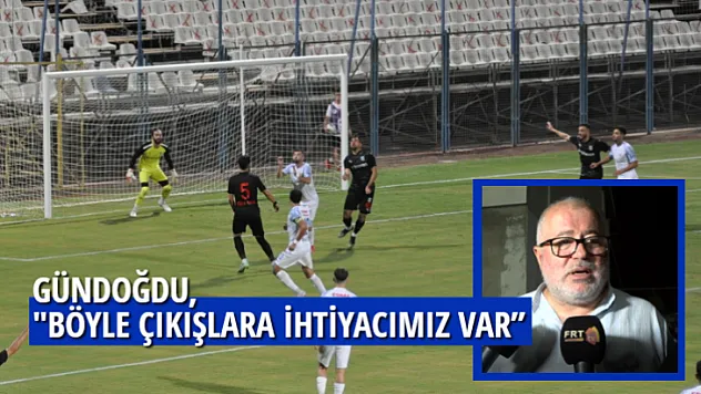 GÜNDOĞDU,'' BÖYLE ÇIKIŞLARA İHTİYACIMIZ VAR''