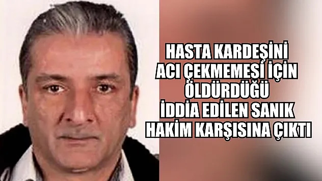 Hasta kardeşini acı çekmemesi için öldürdüğü iddia edilen sanık hakim karşısına çıktı