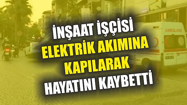 İnşaat işçisi elektrik akımına kapılarak hayatını kaybetti