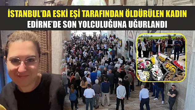 İstanbul'da eski eşi tarafından öldürülen kadın, Edirne'de son yolculuğuna uğurlandı