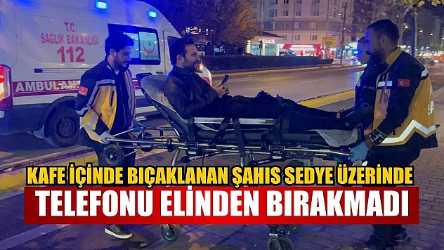 Kafe içinde bıçaklanan şahıs sedye üzerine telefonu elinden bırakmadı