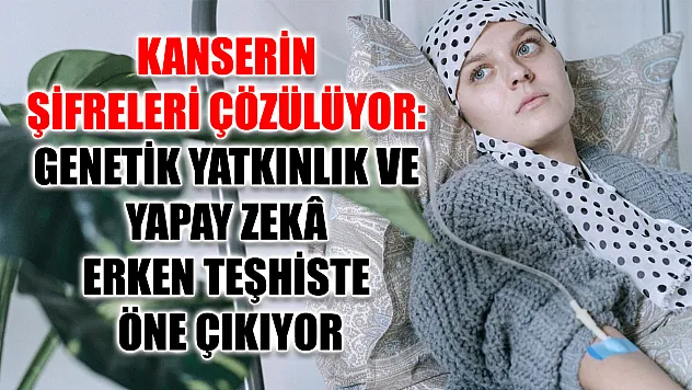 Kanserin şifreleri çözülüyor: Genetik yatkınlık ve yapay zekâ erken teşhiste öne çıkıyor