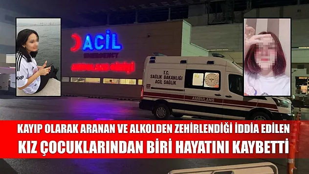 Kayıp olarak aranan ve alkolden zehirlendiği iddia edilen kız çocuklarından biri hayatını kaybetti