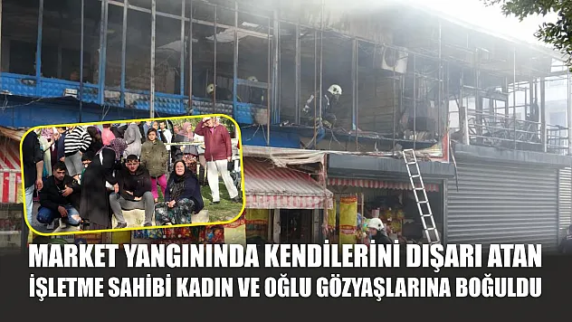 Market yangınında kendilerini dışarı atan işletme sahibi kadın ve oğlu gözyaşlarına boğuldu