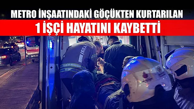 Metro inşaatındaki göçükten kurtarılan 1 işçi hayatını kaybetti