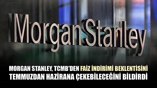 Morgan Stanley, TCMB'den faiz indirimi beklentisini temmuzdan hazirana çekebileceğini bildirdi