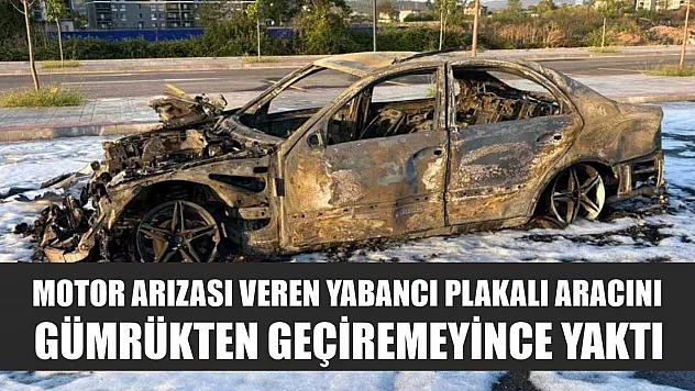 Motor arızası veren yabancı plakalı aracını gümrükten geçiremeyince yaktı