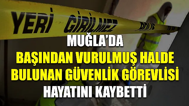 Muğla'da başından vurulmuş halde bulunan güvenlik görevlisi hayatını kaybetti