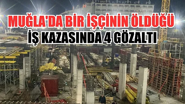 Muğla'da bir işçinin öldüğü iş kazasında 4 gözaltı