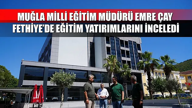 Muğla Milli Eğitim Müdürü Emre Çay Fethiye'de Eğitim Yatırımlarını İnceledi