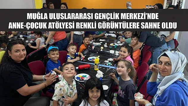Muğla Uluslararası Gençlik Merkezi'nde Anne-Çocuk atölyesi renkli görüntülere sahne oldu