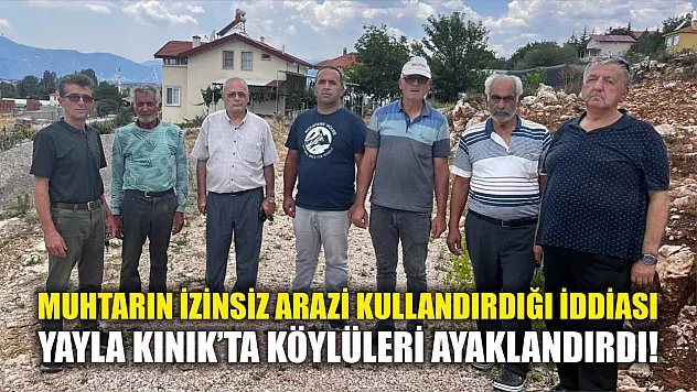 Muhtarın izinsiz arazi kullandırdığı iddiası Yayla Kınık'ta köylüleri ayaklandırdı!