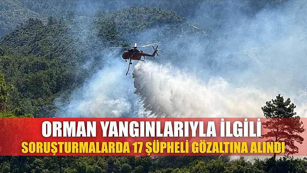 Orman yangınlarıyla ilgili soruşturmalarda 17 şüpheli gözaltına alındı