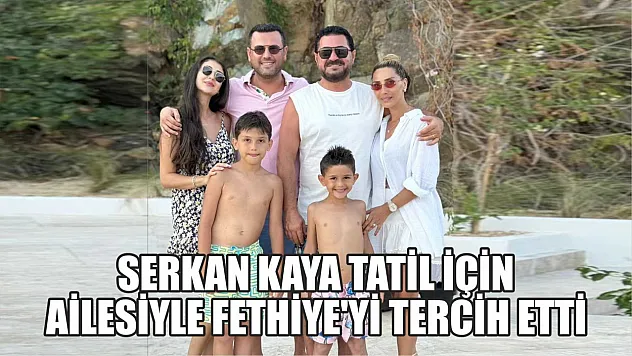 Serkan Kaya tatil için ailesiyle Fethiye'yi tercih etti