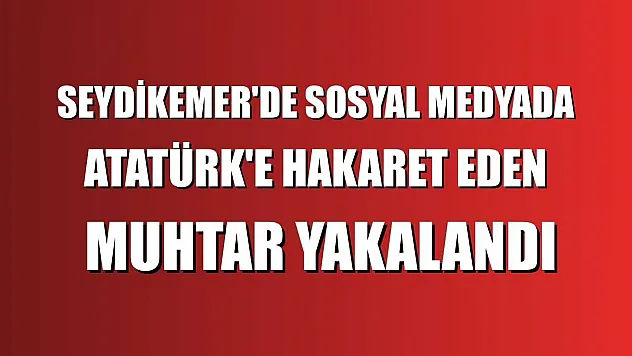 Seydikemer'de sosyal medyada Atatürk'e hakaret eden muhtar yakalandı