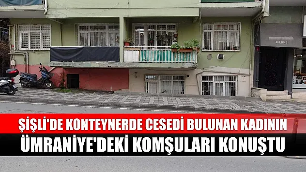 Şişli'de konteynerde cesedi bulunan kadının Ümraniye'deki komşuları konuştu