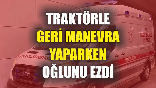 Traktörle geri manevra yaparken oğlunu ezdi