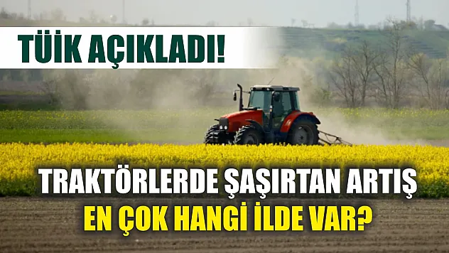 TÜİK açıkladı! Traktörlerde şaşırtan artış, En çok hangi ilde var?