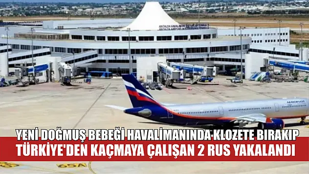 Yeni doğmuş bebeği havalimanında klozete bırakıp Türkiye'den kaçmaya çalışan 2 Rus yakalandı