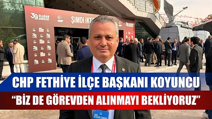 CHP Fethiye İlçe Başkanı Koyuncu, 'Biz de Görevden Alınmayı Bekliyoruz'