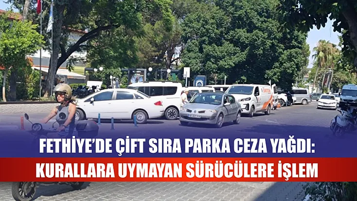 Fethiye’de Çift Sıra Parka Ceza Yağdı: Kurallara Uymayan Sürücülere İşlem