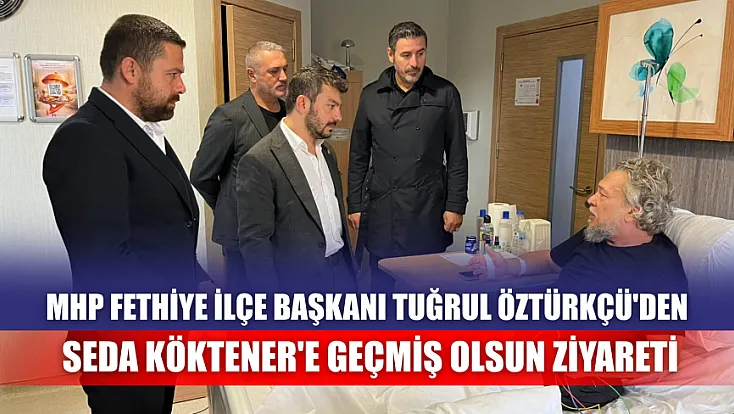 MHP Fethiye İlçe Başkanı Tuğrul Öztürkçü'den Seda Köktener'e geçmiş olsun ziyareti